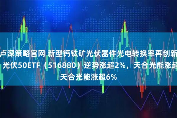 卢深策略官网 新型钙钛矿光伏器件光电转换率再创新高，光伏50ETF（516880）逆势涨超2%，天合光能涨超6%
