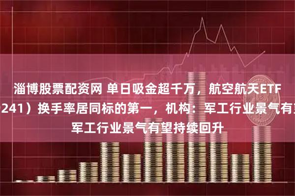淄博股票配资网 单日吸金超千万，航空航天ETF天弘（159241）换手率居同标的第一，机构：军工行业景气有望持续回升