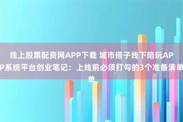 线上股票配资网APP下载 城市搭子线下陪玩APP系统平台创业笔记：上线前必须打勾的3个准备清单