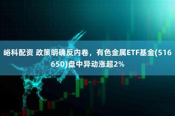 峪科配资 政策明确反内卷，有色金属ETF基金(516650)盘中异动涨超2%