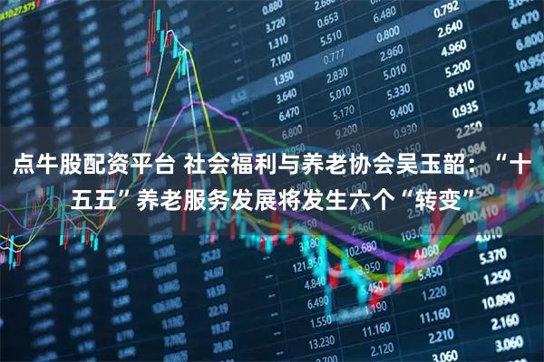 点牛股配资平台 社会福利与养老协会吴玉韶：“十五五”养老服务发展将发生六个“转变”