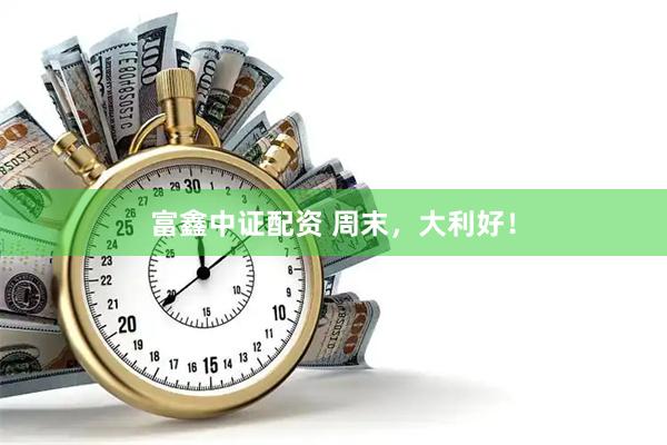 富鑫中证配资 周末，大利好！