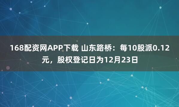 168配资网APP下载 山东路桥：每10股派0.12元，股权登记日为12月23日