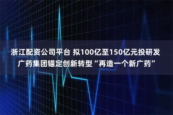 浙江配资公司平台 拟100亿至150亿元投研发 广药集团锚定创新转型“再造一个新广药”