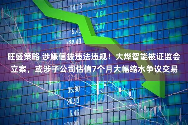 旺盛策略 涉嫌信披违法违规！大烨智能被证监会立案，或涉子公司估值7个月大幅缩水争议交易