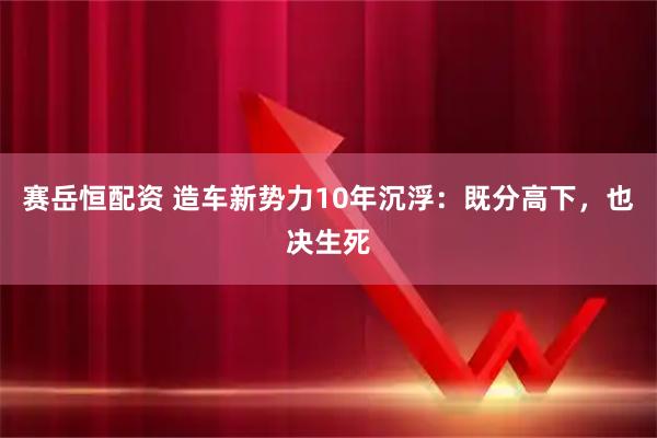 赛岳恒配资 造车新势力10年沉浮：既分高下，也决生死