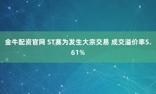 金牛配资官网 ST赛为发生大宗交易 成交溢价率5.61%