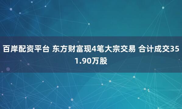 百岸配资平台 东方财富现4笔大宗交易 合计成交351.90万股