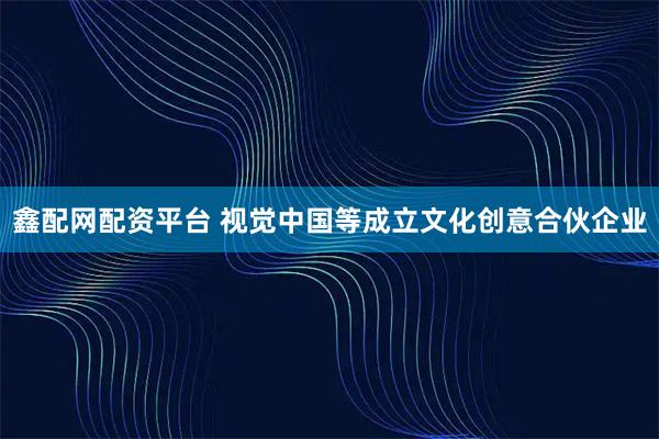 鑫配网配资平台 视觉中国等成立文化创意合伙企业