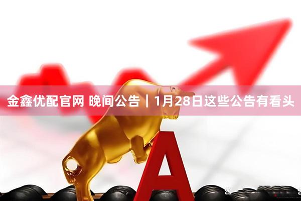 金鑫优配官网 晚间公告｜1月28日这些公告有看头
