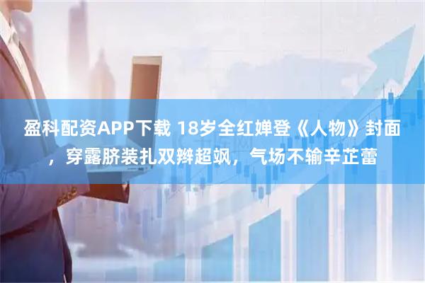 盈科配资APP下载 18岁全红婵登《人物》封面，穿露脐装扎双辫超飒，气场不输辛芷蕾