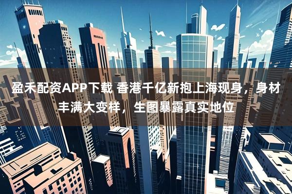 盈禾配资APP下载 香港千亿新抱上海现身，身材丰满大变样，生图暴露真实地位