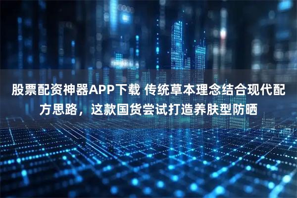 股票配资神器APP下载 传统草本理念结合现代配方思路，这款国货尝试打造养肤型防晒