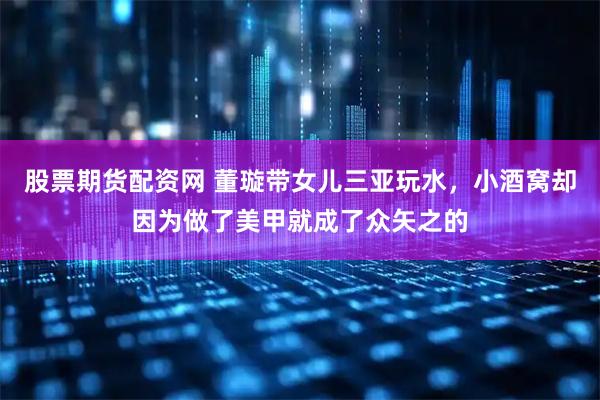 股票期货配资网 董璇带女儿三亚玩水，小酒窝却因为做了美甲就成了众矢之的