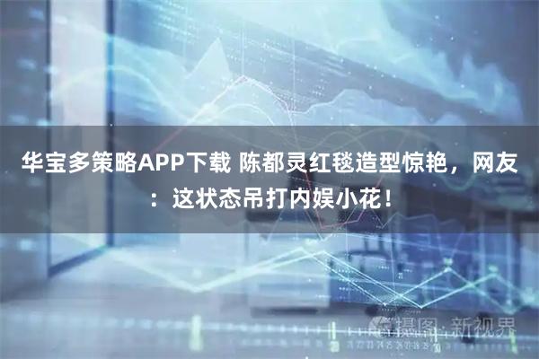 华宝多策略APP下载 陈都灵红毯造型惊艳，网友：这状态吊打内娱小花！