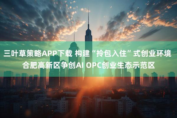 三叶草策略APP下载 构建“拎包入住”式创业环境 合肥高新区争创AI OPC创业生态示范区