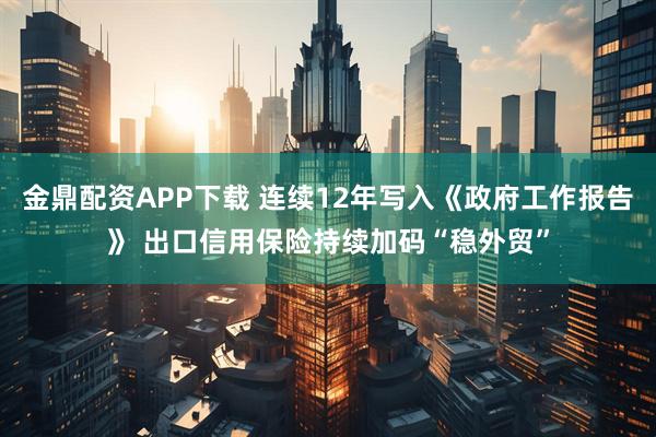 金鼎配资APP下载 连续12年写入《政府工作报告》 出口信用保险持续加码“稳外贸”