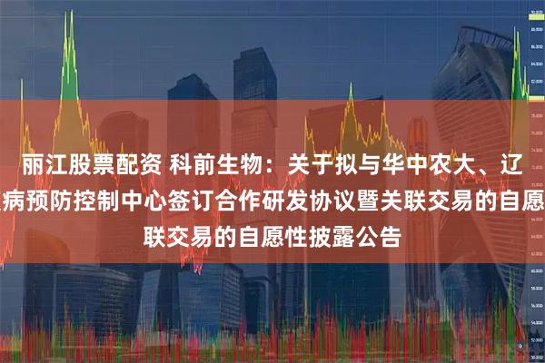 丽江股票配资 科前生物：关于拟与华中农大、辽宁省动物疫病预防控制中心签订合作研发协议暨关联交易的自愿性披露公告