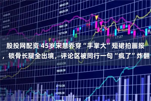 股投网配资 45岁宋慧乔穿“手掌大”短裙拍画报，锁骨长腿全出境，评论区被同行一句“疯了”炸翻